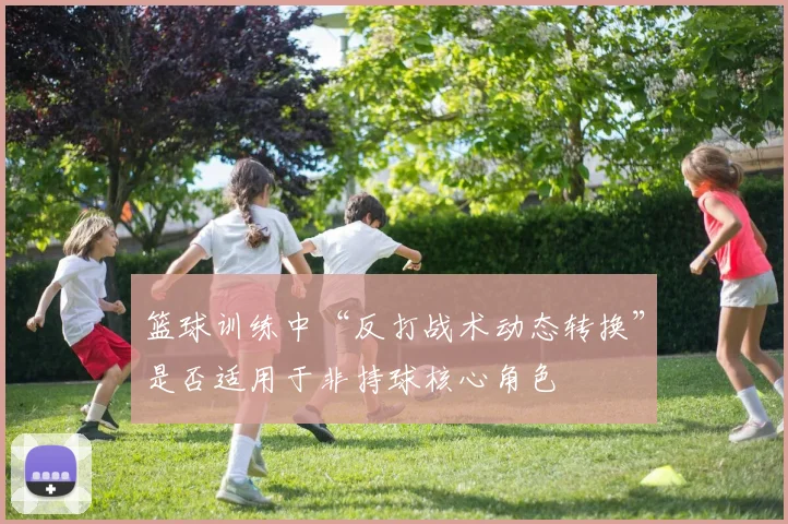 篮球训练中“反打战术动态转换”是否适用于非持球核心角色
