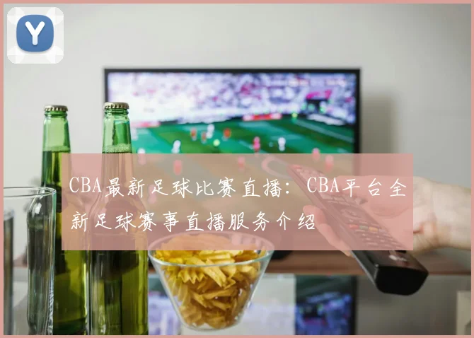 CBA最新足球比赛直播：CBA平台全新足球赛事直播服务介绍