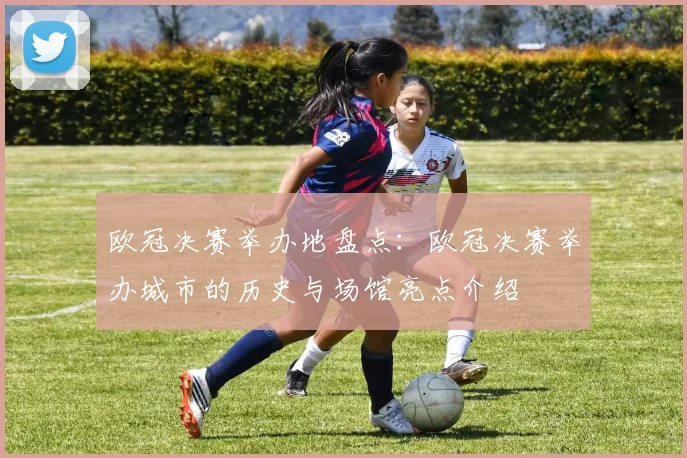 欧冠决赛举办地盘点：欧冠决赛举办城市的历史与场馆亮点介绍