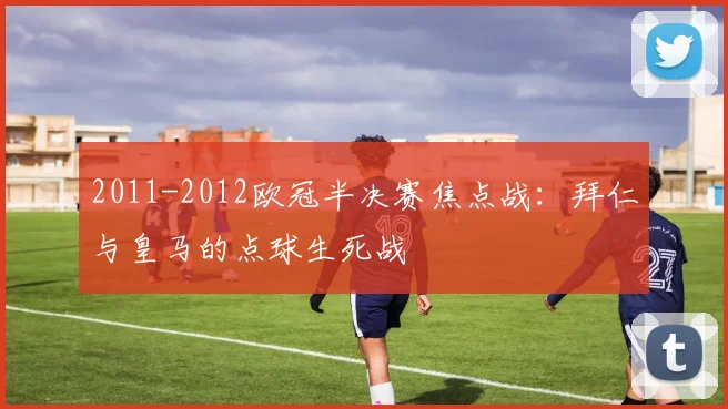 2011-2012欧冠半决赛焦点战：拜仁与皇马的点球生死战
